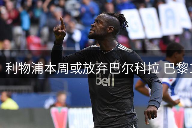利物浦本周或放弃巴尔科拉 巴黎1.7亿要价成关键