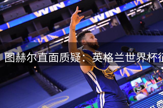 图赫尔直面质疑：英格兰世界杯征程不应被一场失利全盘否定