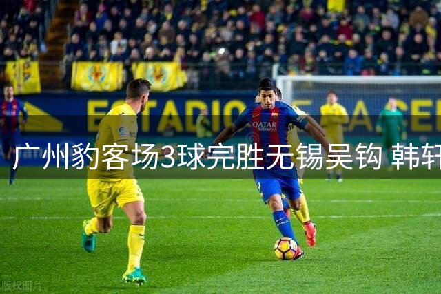 广州豹客场3球完胜无锡吴钩 韩轩头球建功助队八轮不败