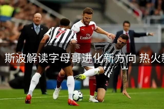 斯波解读字母哥进化新方向 热火新赛季战术调整引关注