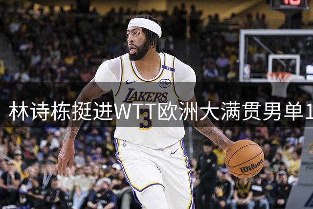 林诗栋挺进WTT欧洲大满贯男单16强