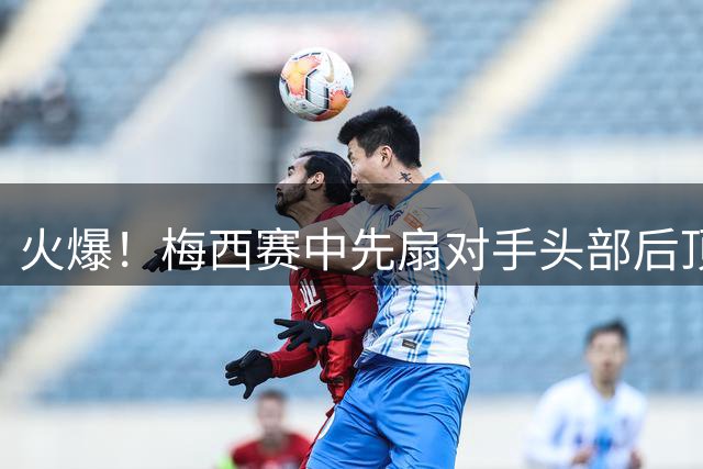 火爆！梅西赛中先扇对手头部后顶牛 跟队记者：梅西将接受调查