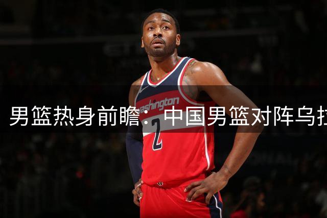 男篮热身前瞻：中国男篮对阵乌拉圭，3好消息1坏消息，王俊杰有望迎来首发