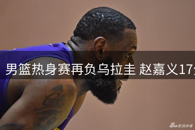 男篮热身赛再负乌拉圭 赵嘉义17分难挽败局