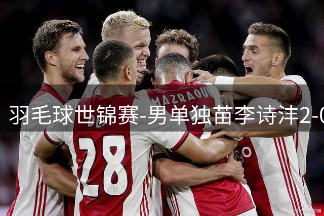 羽毛球世锦赛-男单独苗李诗沣2-0险胜晋级 王祉怡横扫过关