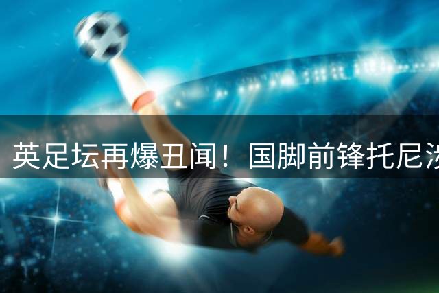 英足坛再爆丑闻！国脚前锋托尼涉嫌夜店斗殴遭刑事指控