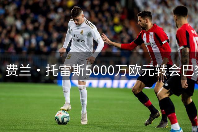 费兰·托雷斯5000万欧元转会巴黎，巴萨筹资金引援