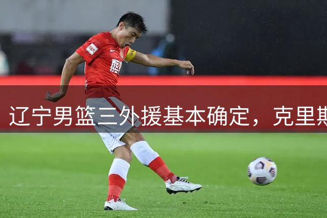 辽宁男篮三外援基本确定，克里斯+超级得分手+冠军后卫，实力明显升级